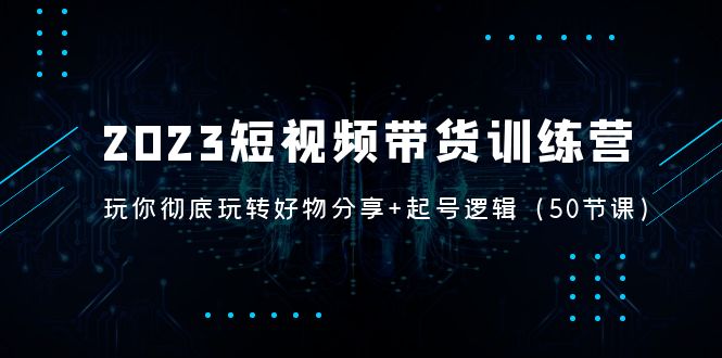 2023短视频带货训练营:带你彻底玩转好物分享+起号逻辑(50节课)