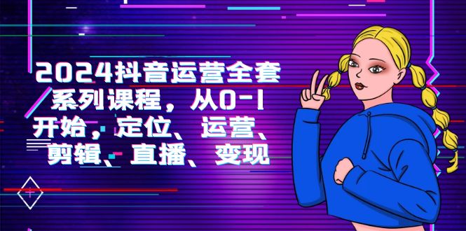 2024抖音运营全套系列课程,从0-1开始,定位、运营、剪辑、直播、变现