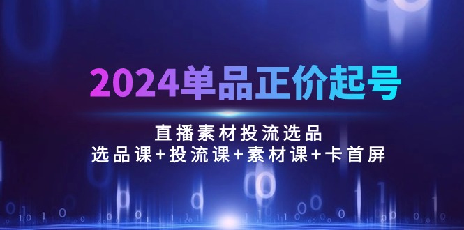 2024单品正价起号,直播素材投流选品:选品课+投流课+素材课+卡首屏/100节