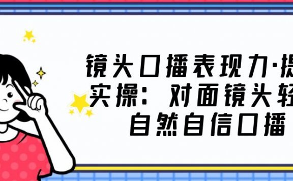 镜头口播表现力·提升实操：对面镜头轻松自然自信口播（23节课）