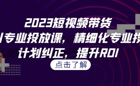 2023短视频带货千川专业投放课,精细化专业投放,计划纠正,提升ROI
