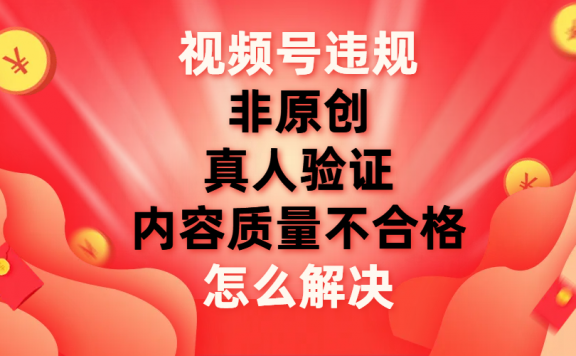 视频号非原创、内容质量不合格、真人验证违规怎么解决