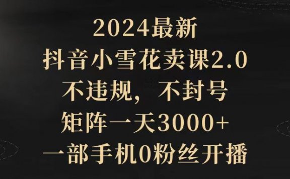 2024最新抖音小雪花卖课2.0,不违规,不封号,矩阵一天3000+,一部手机0粉丝开播